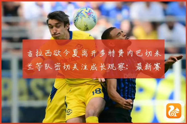 吉拉西欲今夏离开多特费内巴切米兰等队密切关注成长观察：最新赛事动态与深度分析