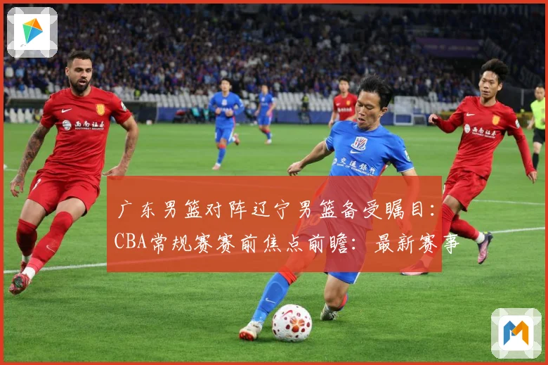 广东男篮对阵辽宁男篮备受瞩目：CBA常规赛赛前焦点前瞻：最新赛事动态与深度分析