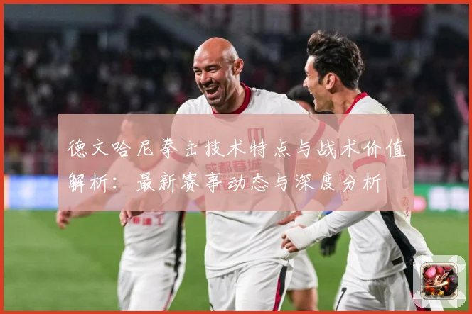 德文哈尼拳击技术特点与战术价值解析：最新赛事动态与深度分析