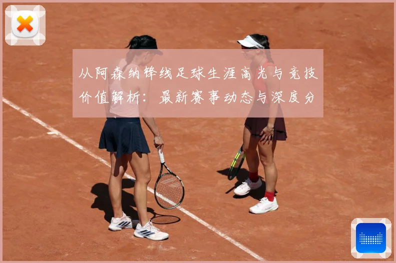 从阿森纳锋线足球生涯高光与竞技价值解析：最新赛事动态与深度分析