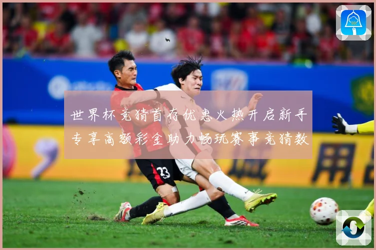 世界杯竞猜首存优惠火热开启新手专享高额彩金助力畅玩赛事竞猜数据研判：最新赛事动态与深度分析