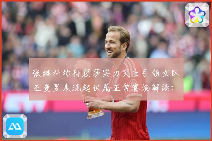 张继科称孙颖莎实力突出引领女队王曼昱表现起伏属正常赛场解读：最新赛事动态与深度分析