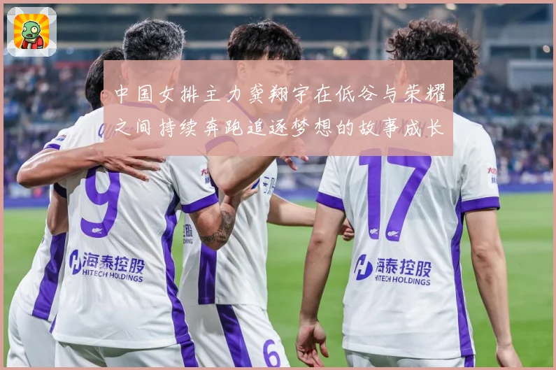 中国女排主力龚翔宇在低谷与荣耀之间持续奔跑追逐梦想的故事成长观察：最新赛事动态与深度分析