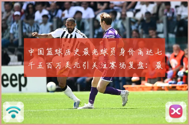 中国篮球历史最老球员身价高达七千五百万美元引关注赛场复盘：最新赛事动态与深度分析