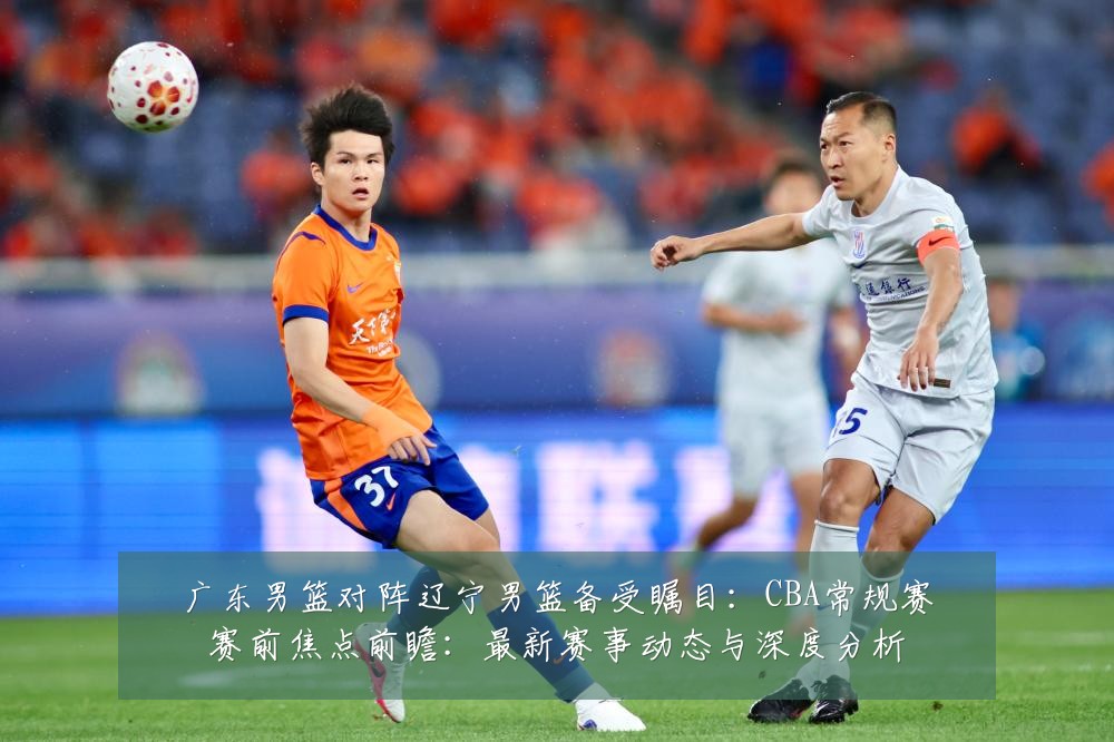 广东男篮对阵辽宁男篮备受瞩目:CBA常规赛赛前焦点前瞻:最新赛事动态与深度分析