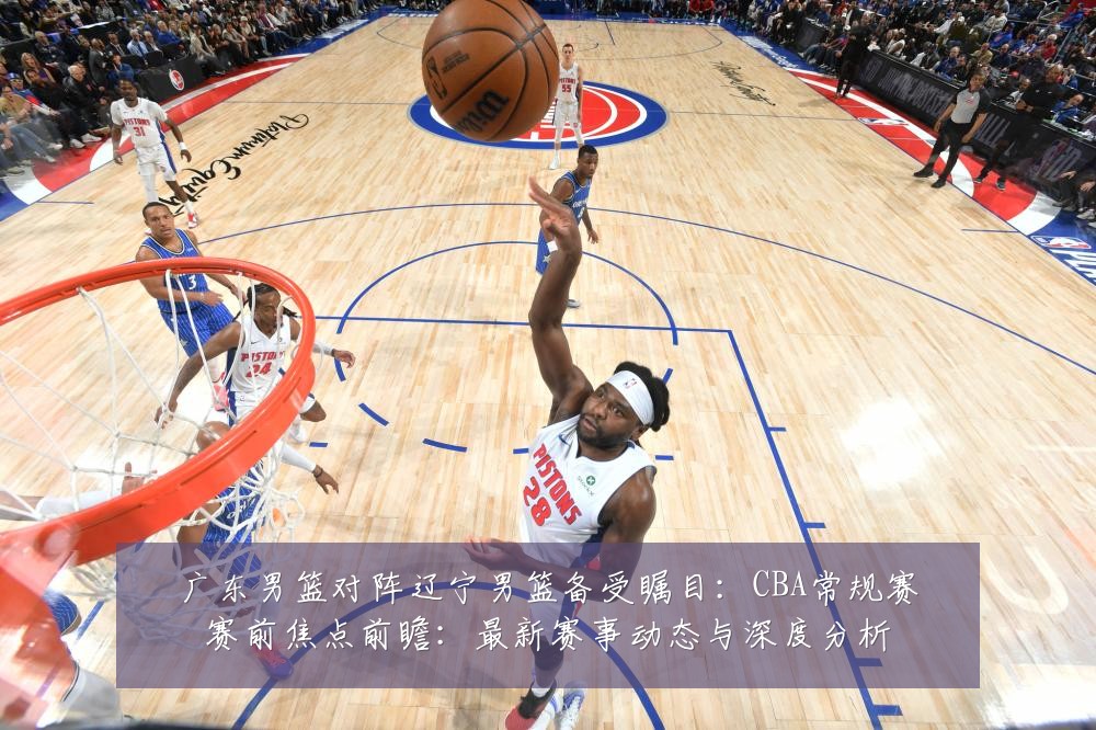 广东男篮对阵辽宁男篮备受瞩目：CBA常规赛赛前焦点前瞻：最新赛事动态与深度分析