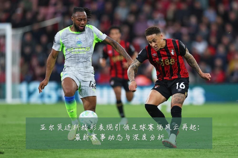 亚尔莫连科精彩表现引领足球赛场风云再起:最新赛事动态与深度分析