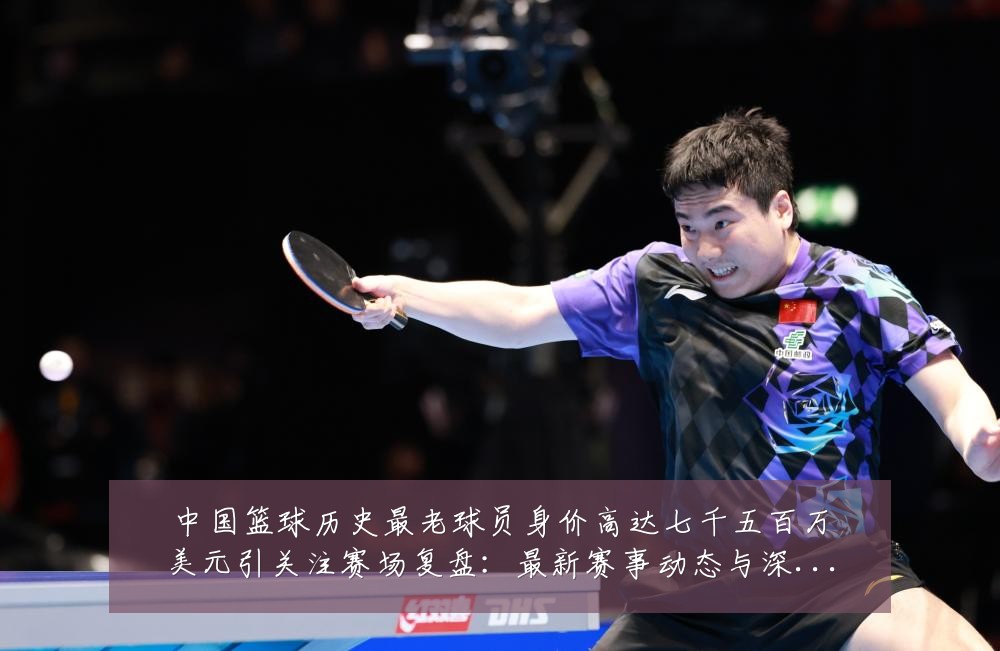 中国篮球历史最老球员身价高达七千五百万美元引关注赛场复盘:最新赛事动态与深度分析