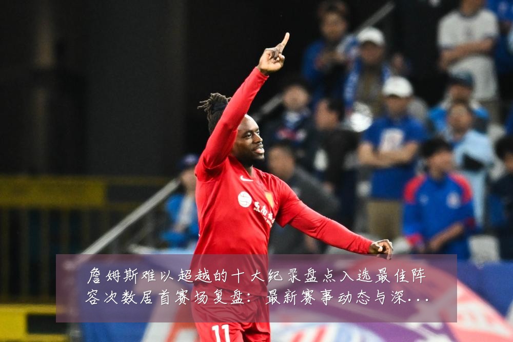 詹姆斯难以超越的十大纪录盘点入选最佳阵容次数居首赛场复盘:最新赛事动态与深度分析